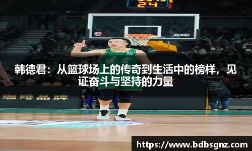 韩德君：从篮球场上的传奇到生活中的榜样，见证奋斗与坚持的力量